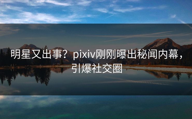明星又出事？pixiv刚刚曝出秘闻内幕，引爆社交圈
