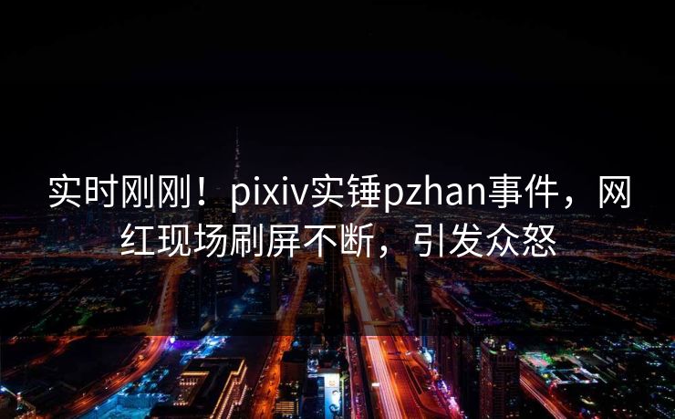 实时刚刚！pixiv实锤pzhan事件，网红现场刷屏不断，引发众怒