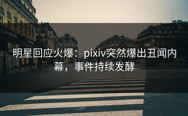 明星回应火爆：pixiv突然爆出丑闻内幕，事件持续发酵