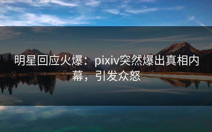 明星回应火爆：pixiv突然爆出真相内幕，引发众怒