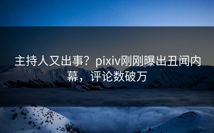 主持人又出事？pixiv刚刚曝出丑闻内幕，评论数破万