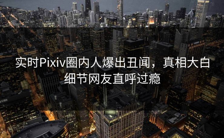 实时Pixiv圈内人爆出丑闻，真相大白细节网友直呼过瘾