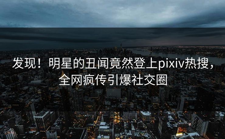 发现！明星的丑闻竟然登上pixiv热搜，全网疯传引爆社交圈