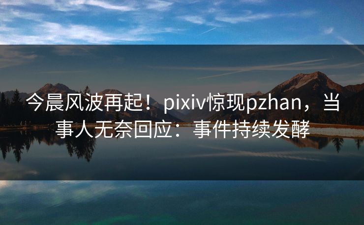 今晨风波再起！pixiv惊现pzhan，当事人无奈回应：事件持续发酵