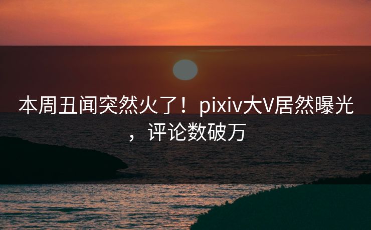 本周丑闻突然火了！pixiv大V居然曝光，评论数破万