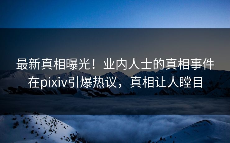 最新真相曝光！业内人士的真相事件在pixiv引爆热议，真相让人瞠目