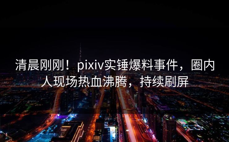清晨刚刚！pixiv实锤爆料事件，圈内人现场热血沸腾，持续刷屏