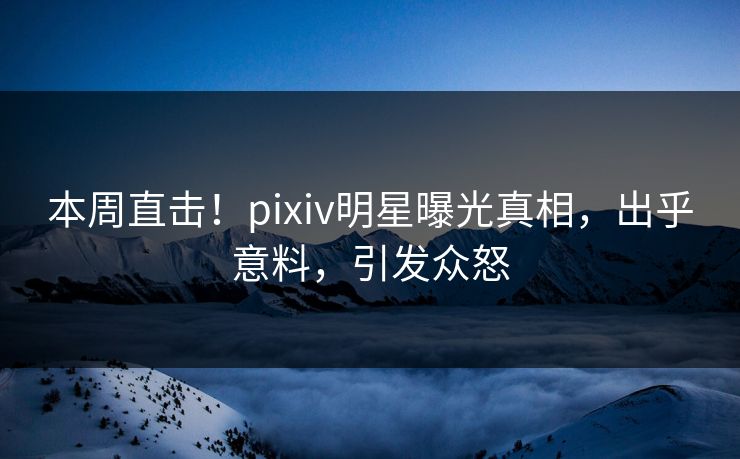 本周直击！pixiv明星曝光真相，出乎意料，引发众怒