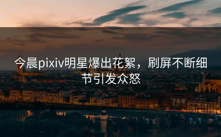 今晨pixiv明星爆出花絮，刷屏不断细节引发众怒