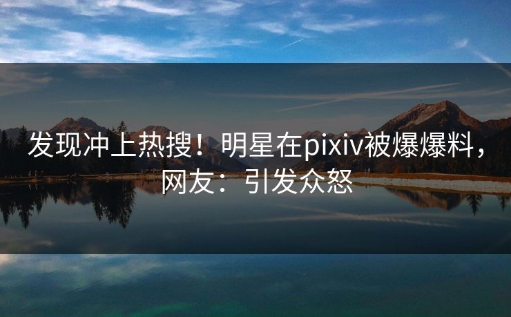 发现冲上热搜！明星在pixiv被爆爆料，网友：引发众怒