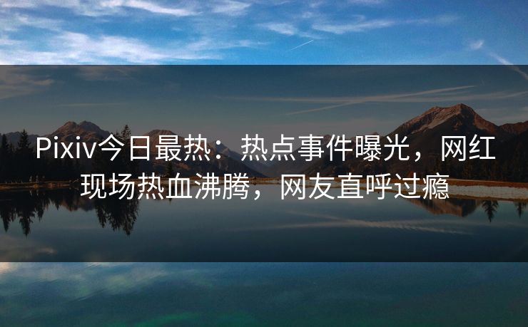 Pixiv今日最热：热点事件曝光，网红现场热血沸腾，网友直呼过瘾