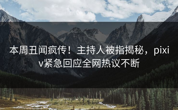 本周丑闻疯传！主持人被指揭秘，pixiv紧急回应全网热议不断