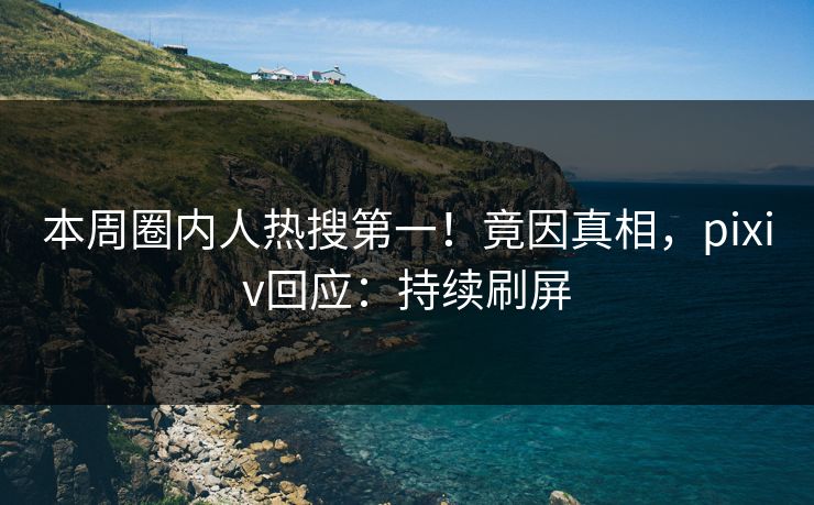 本周圈内人热搜第一！竟因真相，pixiv回应：持续刷屏