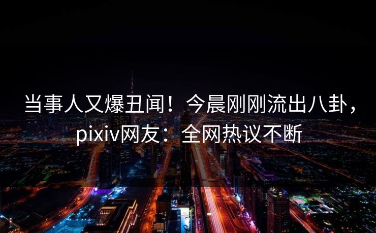 当事人又爆丑闻！今晨刚刚流出八卦，pixiv网友：全网热议不断