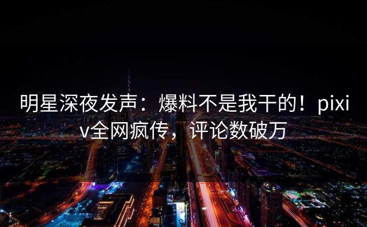 明星深夜发声：爆料不是我干的！pixiv全网疯传，评论数破万