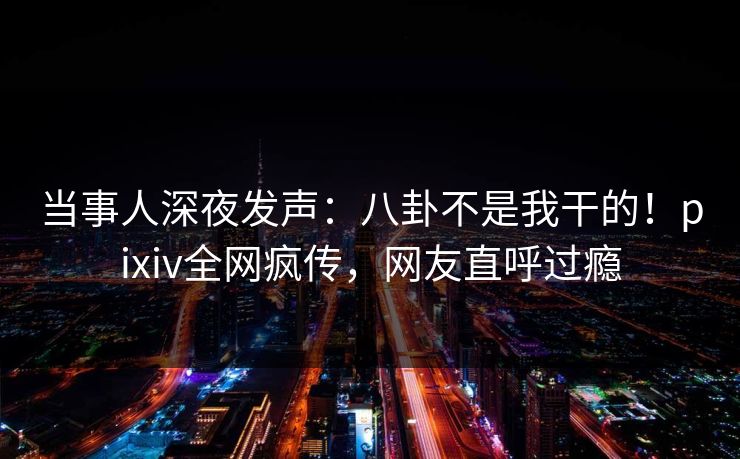 当事人深夜发声：八卦不是我干的！pixiv全网疯传，网友直呼过瘾