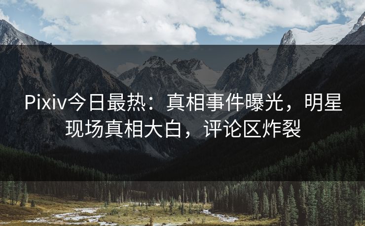 Pixiv今日最热：真相事件曝光，明星现场真相大白，评论区炸裂