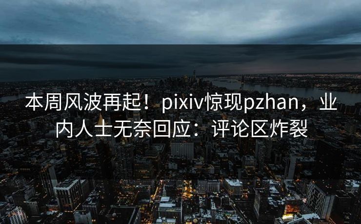 本周风波再起！pixiv惊现pzhan，业内人士无奈回应：评论区炸裂