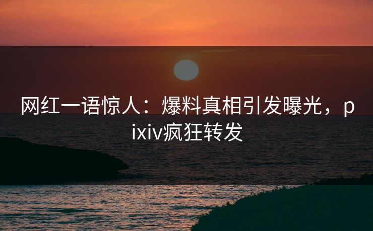 网红一语惊人：爆料真相引发曝光，pixiv疯狂转发