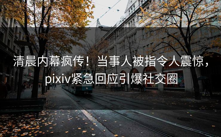 清晨内幕疯传！当事人被指令人震惊，pixiv紧急回应引爆社交圈