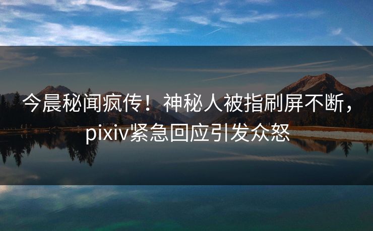 今晨秘闻疯传！神秘人被指刷屏不断，pixiv紧急回应引发众怒
