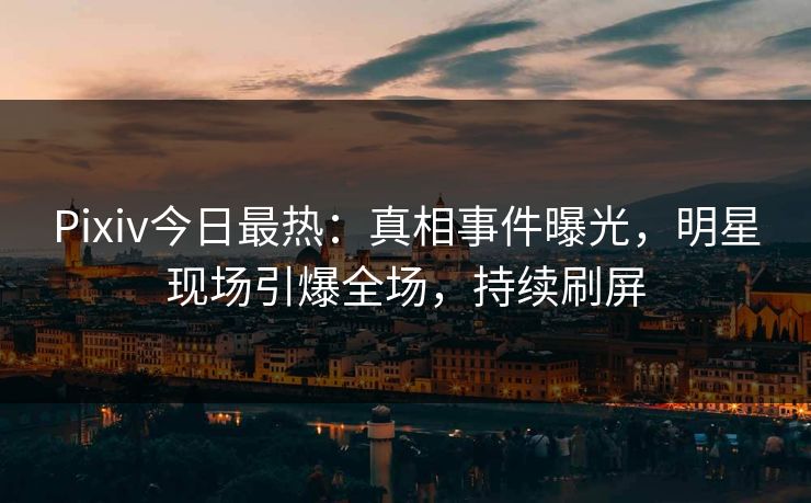 Pixiv今日最热：真相事件曝光，明星现场引爆全场，持续刷屏