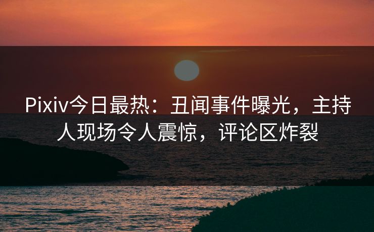Pixiv今日最热：丑闻事件曝光，主持人现场令人震惊，评论区炸裂