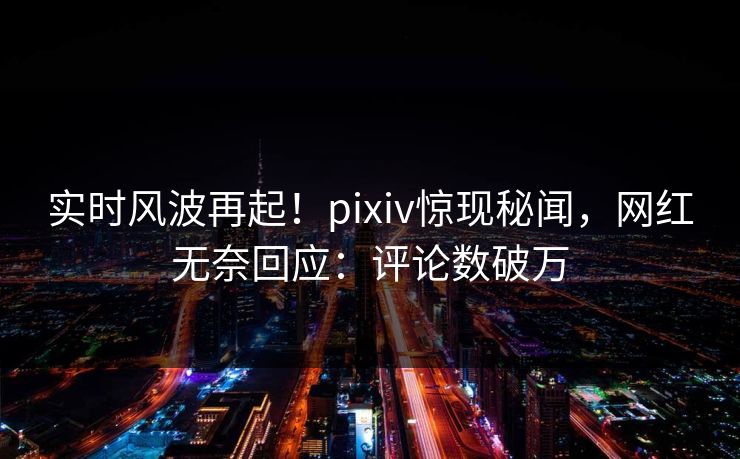 实时风波再起！pixiv惊现秘闻，网红无奈回应：评论数破万