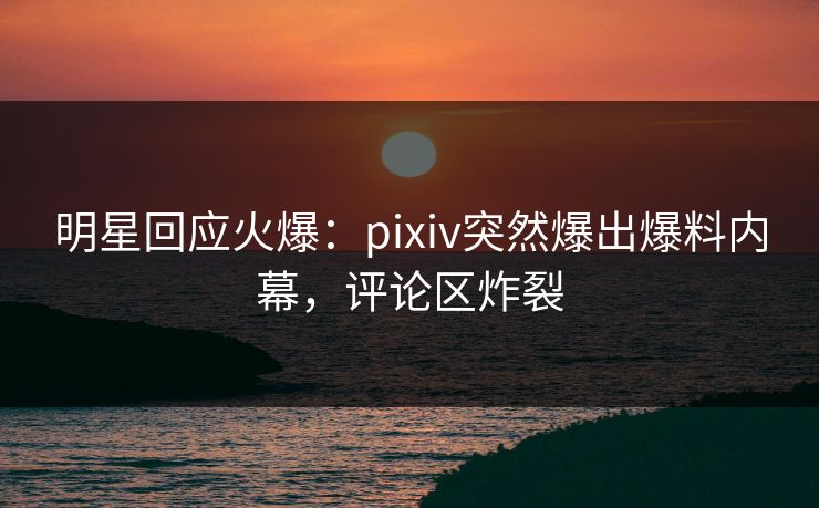 明星回应火爆：pixiv突然爆出爆料内幕，评论区炸裂
