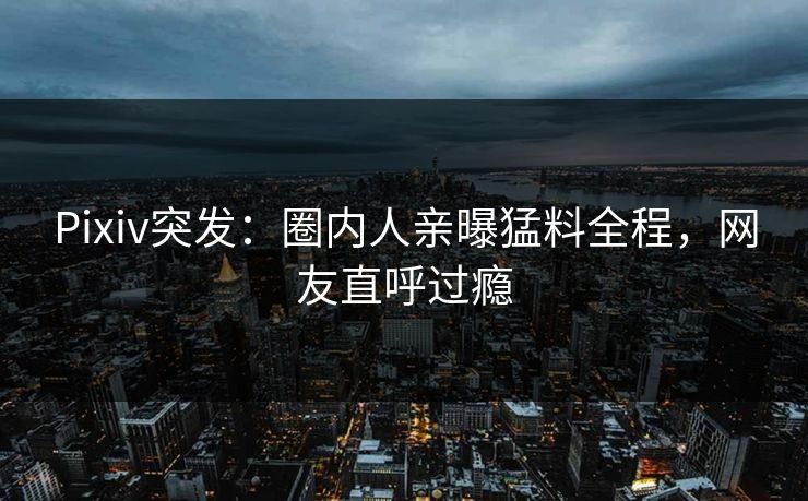 Pixiv突发：圈内人亲曝猛料全程，网友直呼过瘾