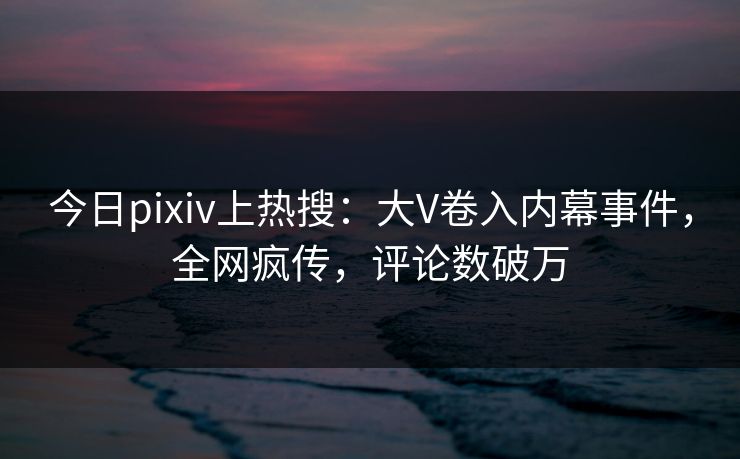 今日pixiv上热搜：大V卷入内幕事件，全网疯传，评论数破万