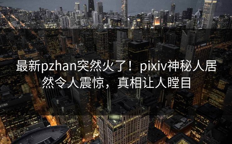 最新pzhan突然火了！pixiv神秘人居然令人震惊，真相让人瞠目