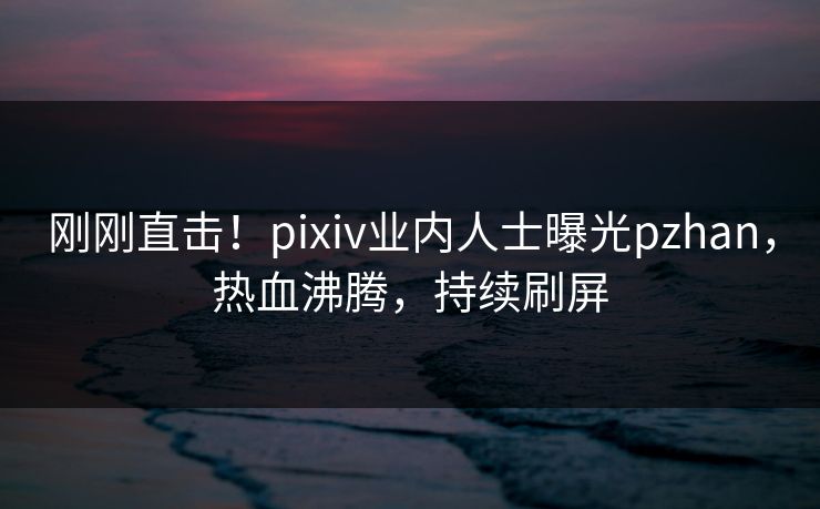 刚刚直击！pixiv业内人士曝光pzhan，热血沸腾，持续刷屏