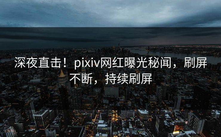 深夜直击！pixiv网红曝光秘闻，刷屏不断，持续刷屏