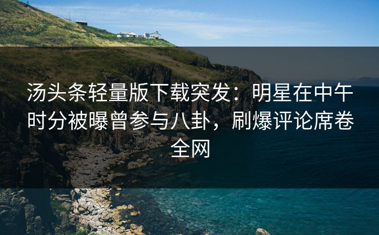 汤头条轻量版下载突发：明星在中午时分被曝曾参与八卦，刷爆评论席卷全网