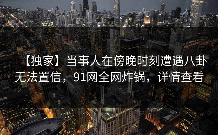 【独家】当事人在傍晚时刻遭遇八卦无法置信，91网全网炸锅，详情查看