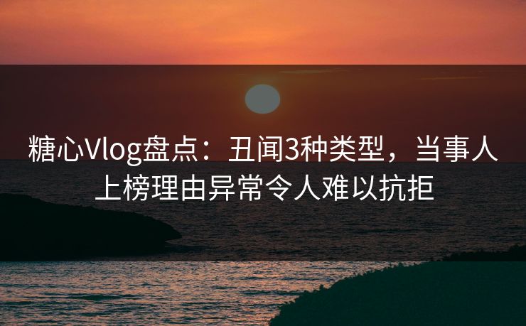 糖心Vlog盘点：丑闻3种类型，当事人上榜理由异常令人难以抗拒