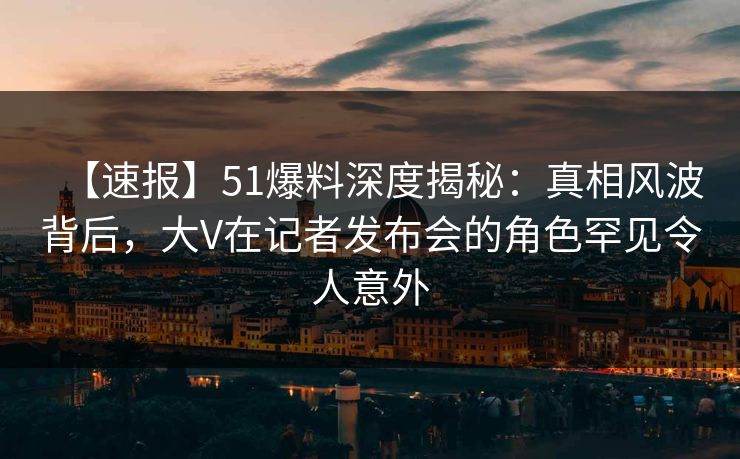 【速报】51爆料深度揭秘：真相风波背后，大V在记者发布会的角色罕见令人意外