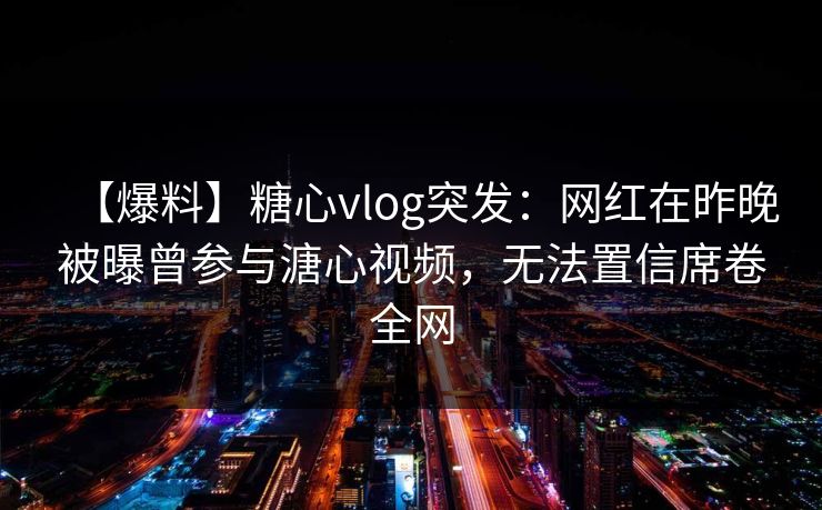 【爆料】糖心vlog突发：网红在昨晚被曝曾参与溏心视频，无法置信席卷全网