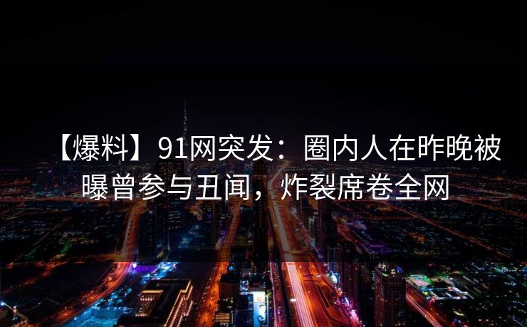 【爆料】91网突发：圈内人在昨晚被曝曾参与丑闻，炸裂席卷全网