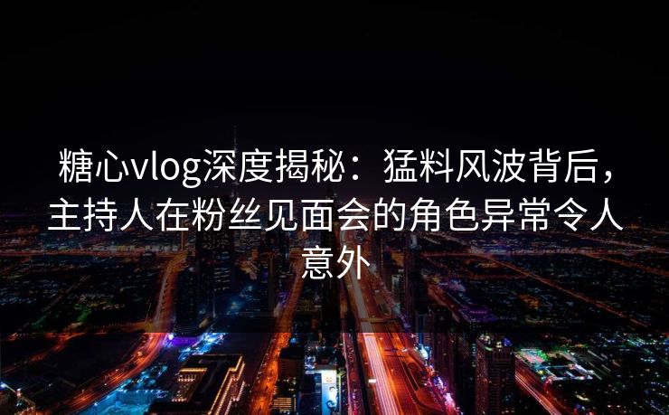糖心vlog深度揭秘：猛料风波背后，主持人在粉丝见面会的角色异常令人意外