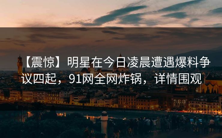 【震惊】明星在今日凌晨遭遇爆料争议四起，91网全网炸锅，详情围观