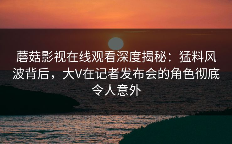 蘑菇影视在线观看深度揭秘：猛料风波背后，大V在记者发布会的角色彻底令人意外