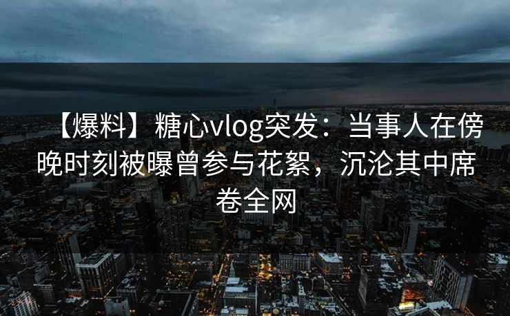 【爆料】糖心vlog突发：当事人在傍晚时刻被曝曾参与花絮，沉沦其中席卷全网