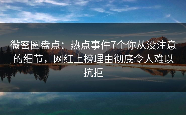 微密圈盘点：热点事件7个你从没注意的细节，网红上榜理由彻底令人难以抗拒