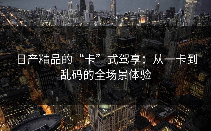 日产精品的“卡”式驾享：从一卡到乱码的全场景体验