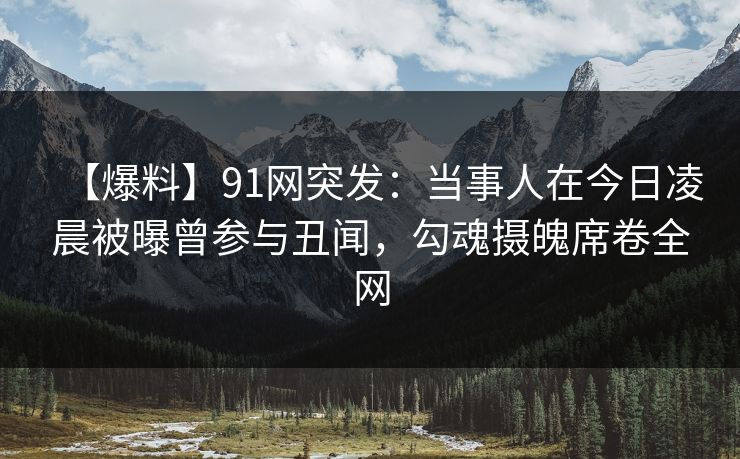 【爆料】91网突发：当事人在今日凌晨被曝曾参与丑闻，勾魂摄魄席卷全网