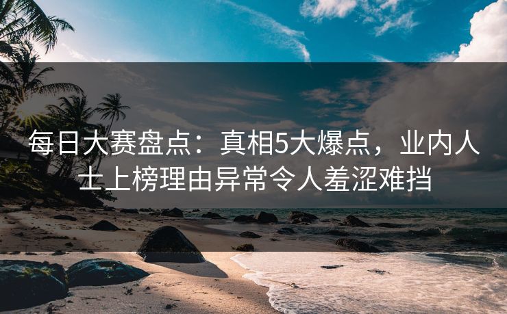 每日大赛盘点：真相5大爆点，业内人士上榜理由异常令人羞涩难挡