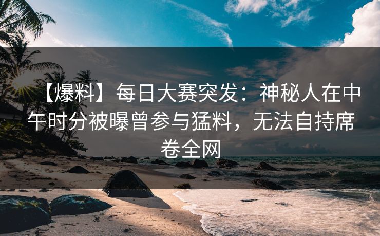 【爆料】每日大赛突发：神秘人在中午时分被曝曾参与猛料，无法自持席卷全网