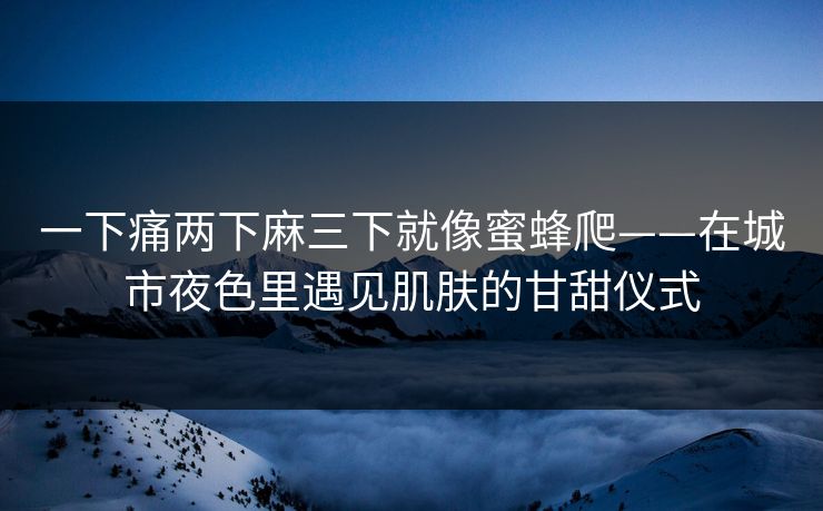 一下痛两下麻三下就像蜜蜂爬——在城市夜色里遇见肌肤的甘甜仪式